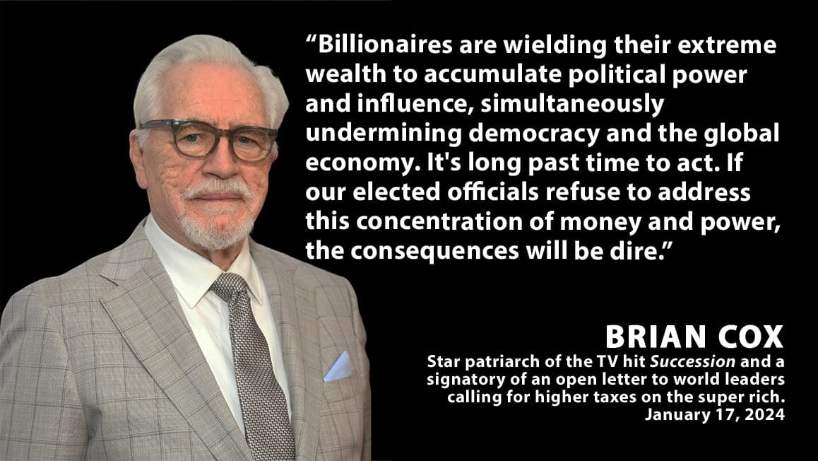 A picture of Brian Cox with text overlay reading: ''Billionaires are wielding their extreme wealth to accumulate political power and influence, simultaneously undermining democracy and the global economy. It's long past time to act. If our elected officials refuse to address this concentration of money and power, the consequences will be dire, Brian Cox, star patriarch of the TV hit Succession and a signatory of an open letter to world leaders calling for higher taxes on the super rich. January 17, 2024''