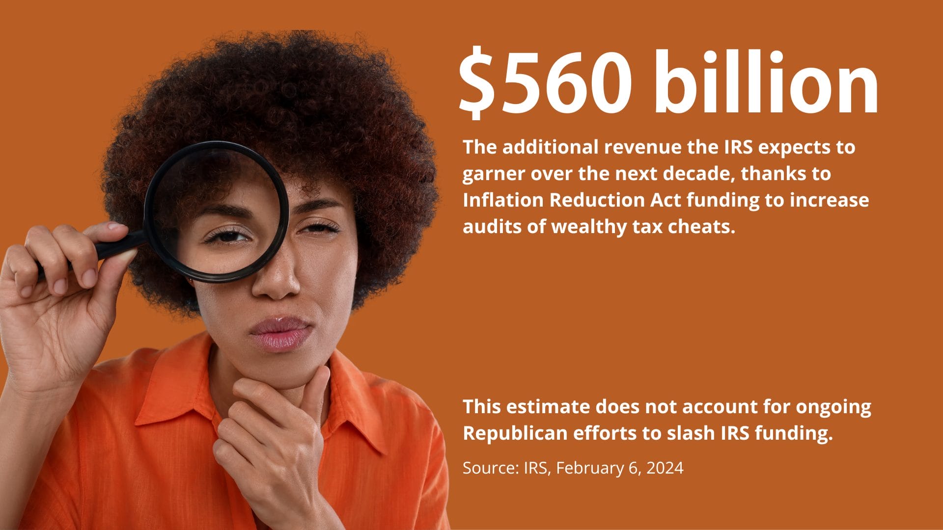 Picture of a woman with a magnifying glass with overlaid text ''$560 billion: The additional revenue revenue the IRS expects to garner over the next decade, thanks to Inflation Reduction Act funding to increase audits of wealthy tax cheats. This estimate does not account for ongoing Republican efforts to slash IRS funding.''