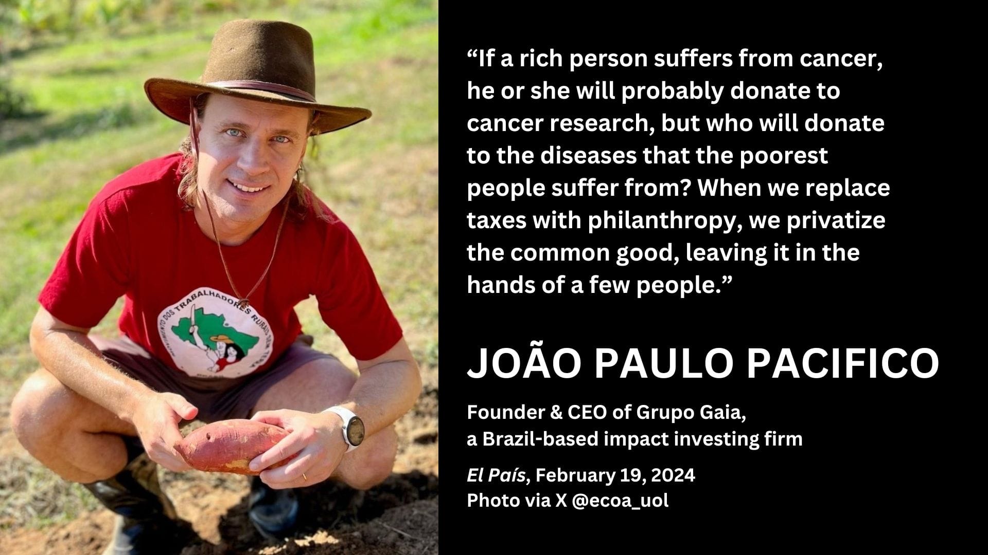 A photo of João Paulo Pacifico with the text overlaid: ''If a rich person suffers from cancer, he or she will probably donate to cancer research, but who will donate to the diseases that the poorest people suffer from? When we replace taxes with philanthropy, we privatize the common good, leaving it in the hands of a few people.'' Founder and CEO of Grupo Gaia, a Brazil-based impact investing firm. El País, February 19, 2024. 
