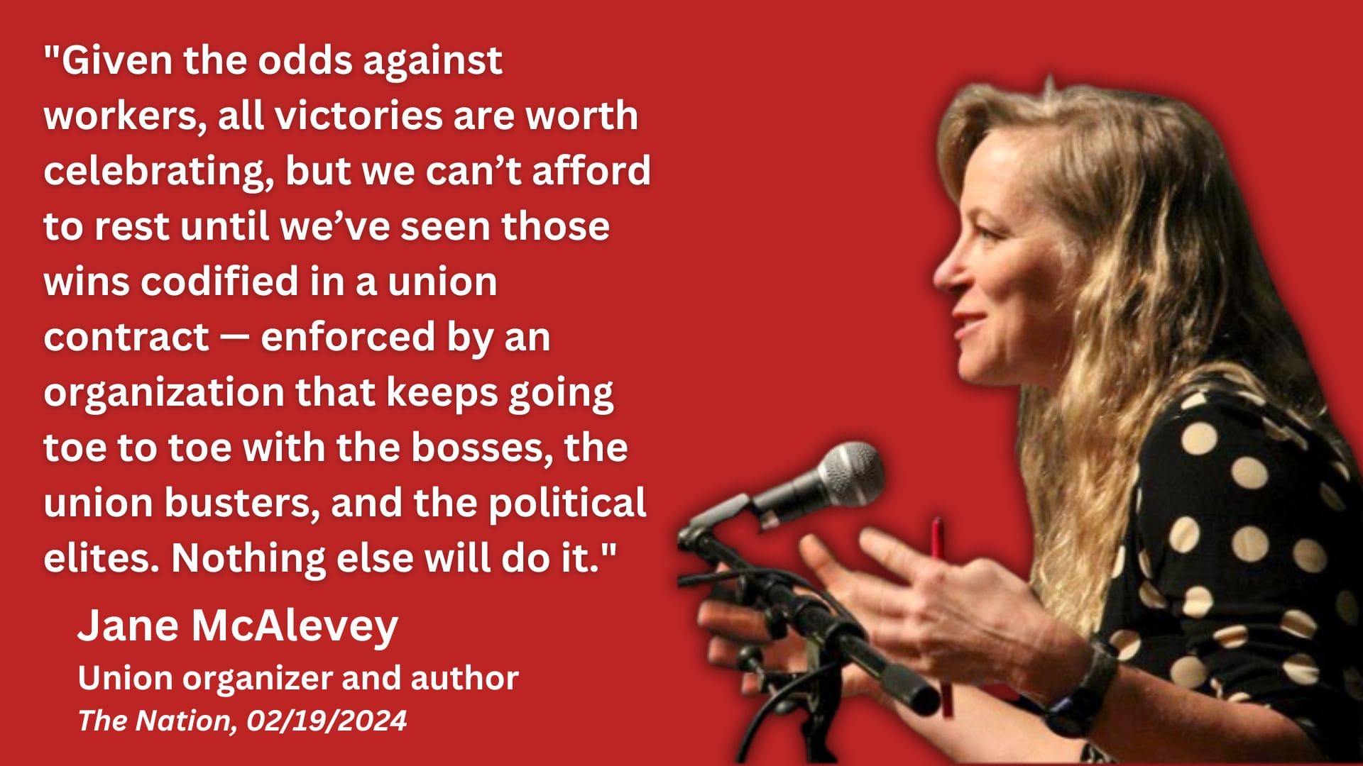 Photo of Jane McAlevey with the text: ''Given the odds against workers, all victories are worth celebrating, but we can’t afford to rest until we’ve seen those wins codified in a union contract — enforced by an organization that keeps going toe to toe with the bosses, the union busters, and the political elites. Nothing else will do it.'' Jane McAlevey, Union organizer and author The Nation, 02/19/2024