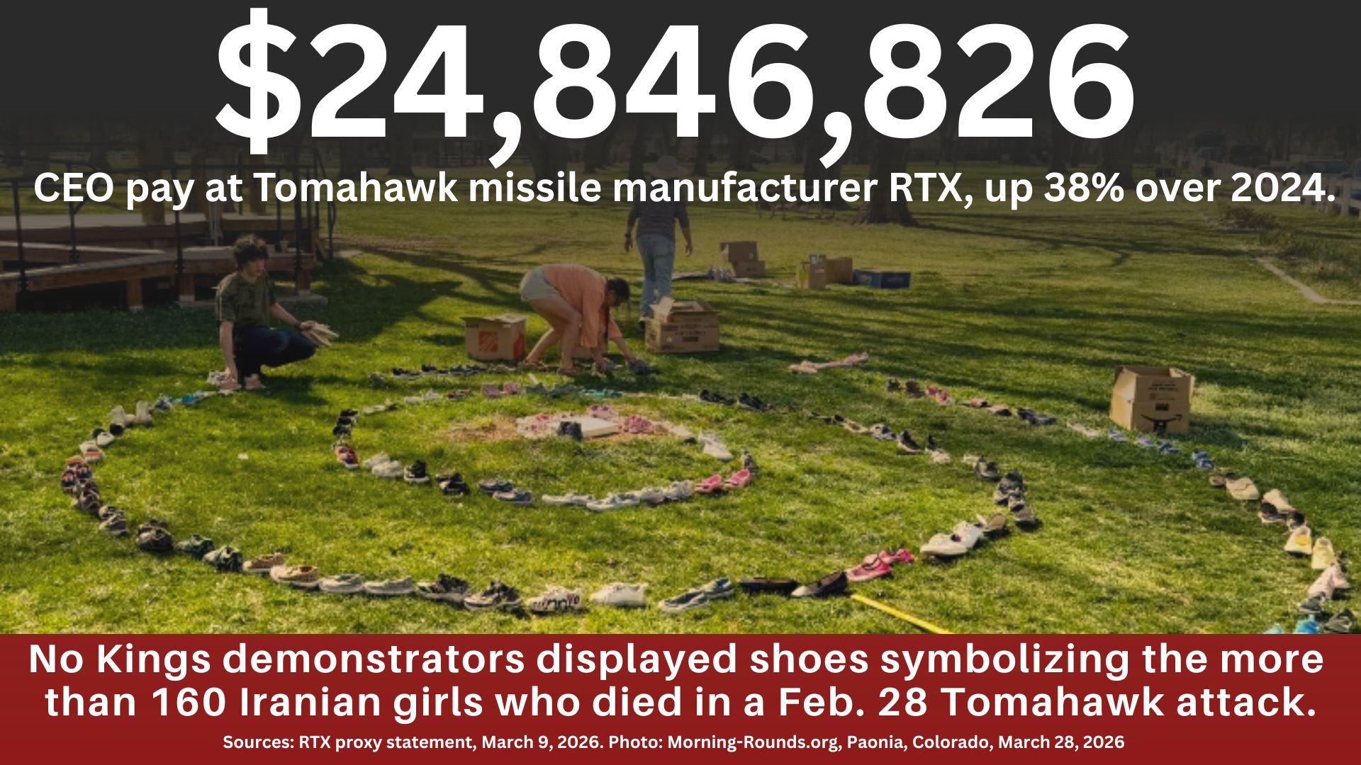 A circle of shoes with the text: $24,846,826, CEO pay at Tomahawk missile manufacturer RTX, up 38% over 2024. No Kings demonstrators displayed shoes symbolizing the more than 160 Iranian girls who died in a Feb. 28 Tomahawk attack. Sources: RTC proxy statement, March 9, 2026. Photo: Morning-Rounds.org, Paonia, Colorado, March 28, 2026
